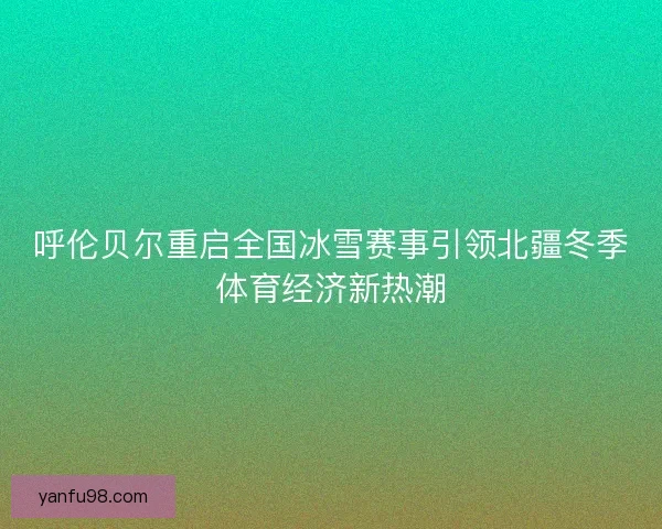 呼伦贝尔重启全国冰雪赛事引领北疆冬季体育经济新热潮