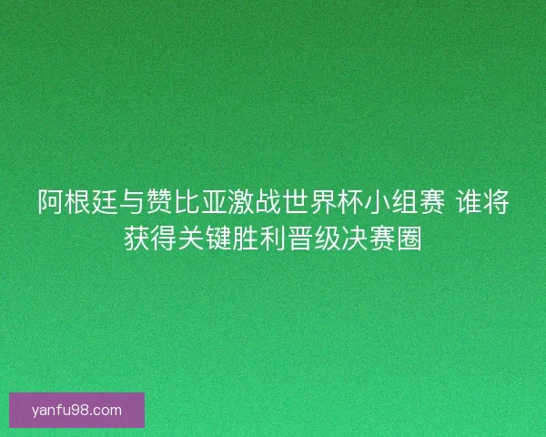 阿根廷与赞比亚激战世界杯小组赛 谁将获得关键胜利晋级决赛圈