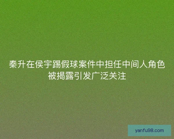 秦升在侯宇踢假球案件中担任中间人角色被揭露引发广泛关注