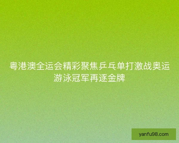 粤港澳全运会精彩聚焦乒乓单打激战奥运游泳冠军再逐金牌