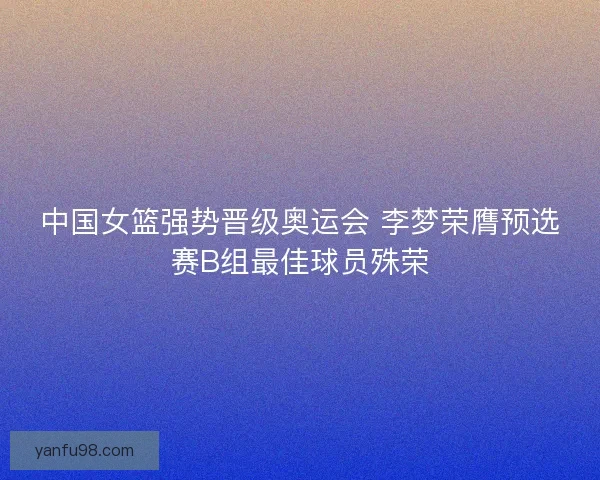 中国女篮强势晋级奥运会 李梦荣膺预选赛B组最佳球员殊荣