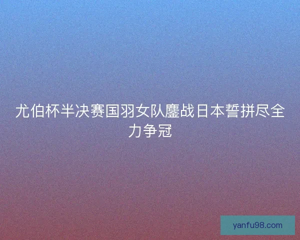 尤伯杯半决赛国羽女队鏖战日本誓拼尽全力争冠