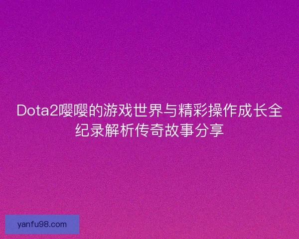 Dota2嘤嘤的游戏世界与精彩操作成长全纪录解析传奇故事分享