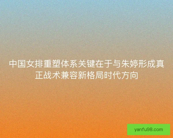 中国女排重塑体系关键在于与朱婷形成真正战术兼容新格局时代方向