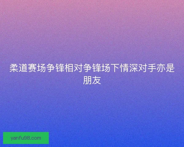 柔道赛场争锋相对争锋场下情深对手亦是朋友