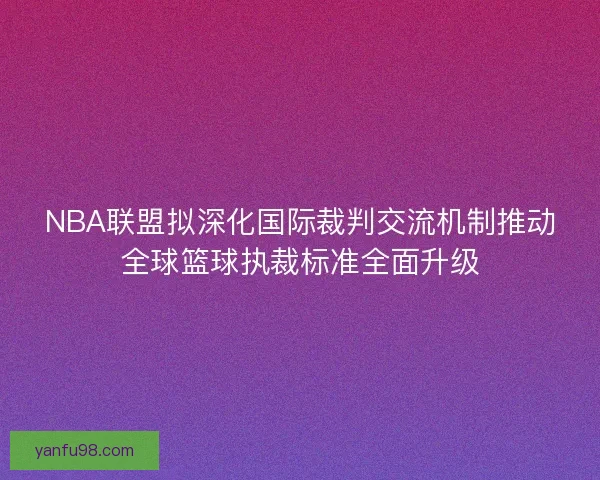 NBA联盟拟深化国际裁判交流机制推动全球篮球执裁标准全面升级
