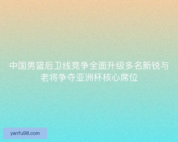 中国男篮后卫线竞争全面升级多名新锐与老将争夺亚洲杯核心席位