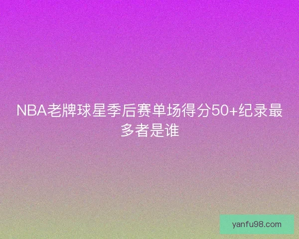 NBA老牌球星季后赛单场得分50+纪录最多者是谁