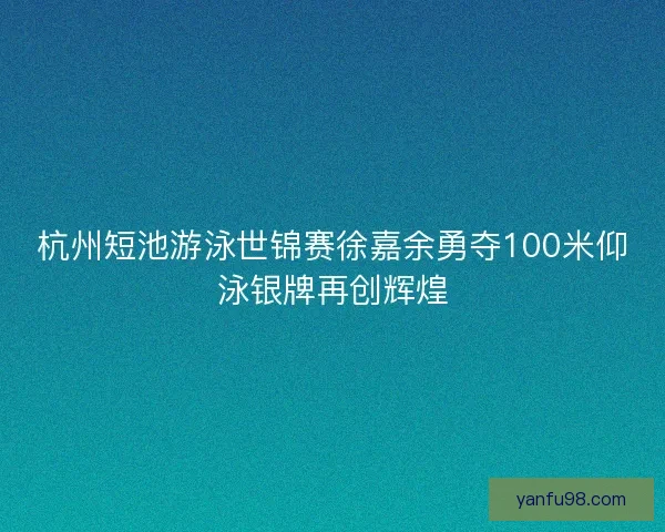 杭州短池游泳世锦赛徐嘉余勇夺100米仰泳银牌再创辉煌